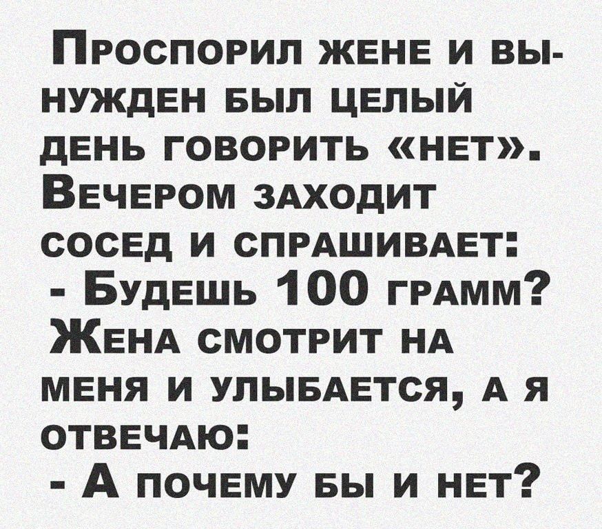 Проспорил ЖЕНЕ и вы НУждЕН БЫЛ ЦЕЛЫЙ дЕнь говорить НЕт ВЕЧЕРОМ 3Аходит СОСЕД и СПРАШИВАЕТ БУдЕшь 100 ГРАММ ЖЕНА смотрит НА МЕНЯ и улывАЕтся А я ОТВЕЧАю А ПОЧЕМУ вы и НЕт