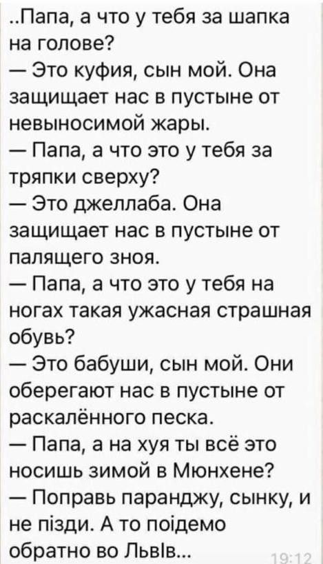 Папа а что у тебя за шапка на голове Это куфия сын мой Она защищает нас в пустыне от невыносимой жары Папа а что это у тебя за тряпки сверху Это джеллаба Она защищает нас в пустыне от палящего зноя Папа а что это у тебя на ногах такая ужасная страшная обувь Это бабуши сын мой Они оберегают нас в пустыне от раскалённого песка Папа а на хуя ты всё это носишь зимой в Мюнхене Поправь паранджу сынку и 