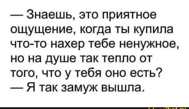 Знаешь это приятное ощущение когда ты купила что то нахер тебе ненужное но на душе так тепло от того что у тебя оно есть Я так замуж вышла