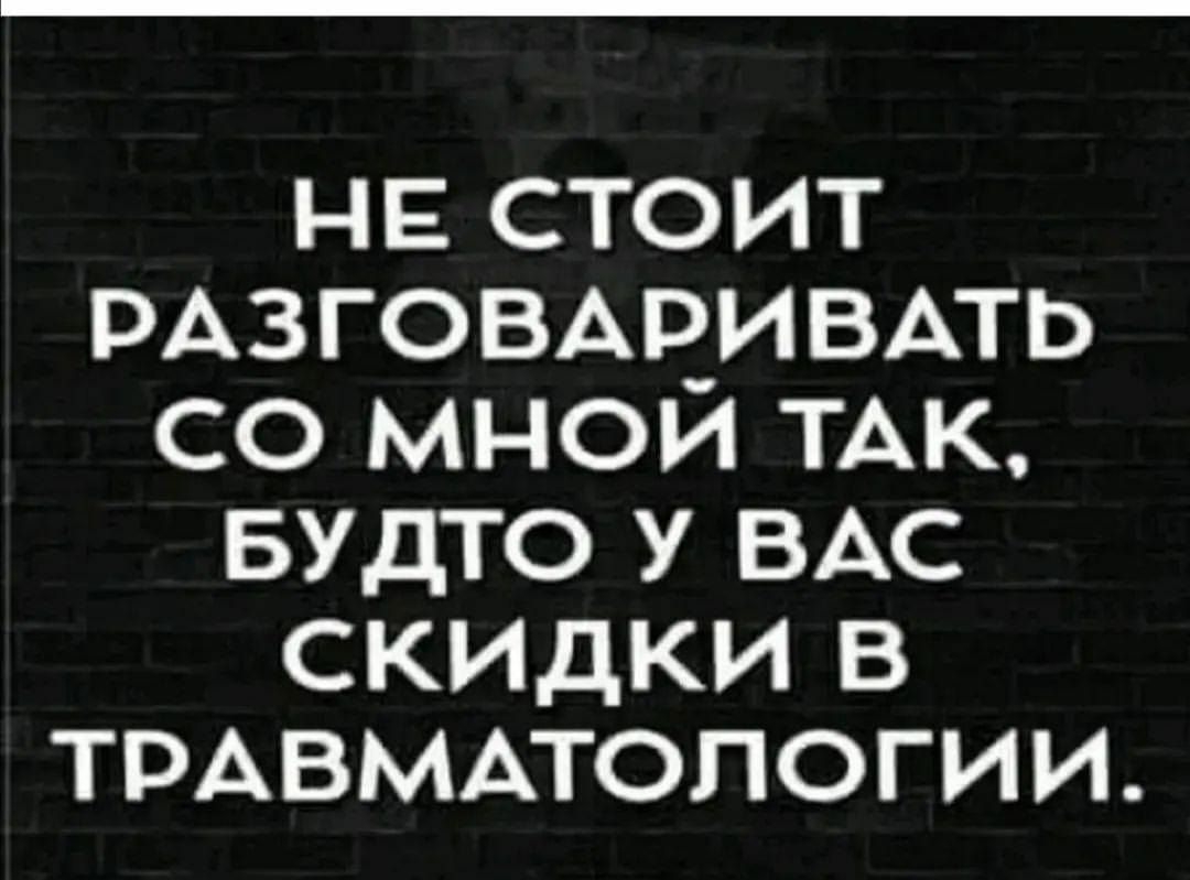 НЕ СТОИТ РАЗГОВАРИВАТЬ СО МНОЙ ТАК БУДТО У ВАС скидки в ТРАВМАТОЛОГИИ