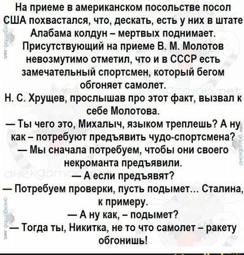 На приеме в американском посольстве посол США похвастапся что дескать есть у них в штате Алабама колдун мертвых поднимает Присутствующий на приеме В М Молотов невозмутимо отметил что и в СССР есть замечательный спортсмен который бегом обгоняет самопет Н С Хрущев прослышав про этот факт вызвал к себе Молотова Ты чего это Михалыч языком треппешь А ну как потребуют предъявить чудо спортсмена Мы снача