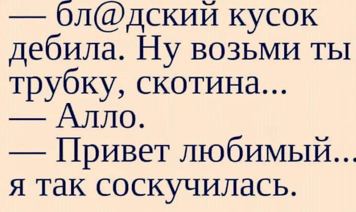блдский кусок дебила Ну возьми ты трубку скотина Алло Привет любимый я так соскучилась