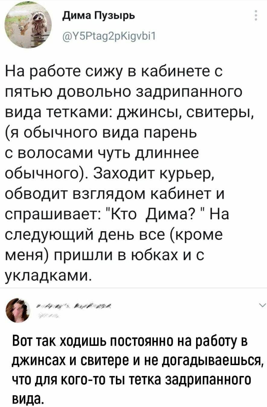 дима Пузырь УБРчаЦЪКщЦМ На работе сижу в кабинете с пятью довольно задрипанного вида тетками джинсы свитеры я обычного вида парень с волосами чуть длиннее обычного Заходит курьер обводит взглядом кабинет и спрашивает Кто Дима На следующий день все кроме меня пришли в юбках и с укладками и Вот так ходишь постоянно на работу в джинсах и свитере и не догадываешься что для кого то ты тетка задрипанног