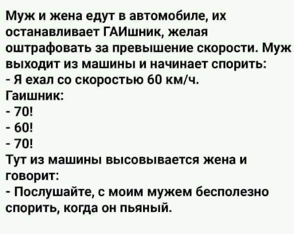 муж и жена едут в автомобиле их останавливает ГАИшник желая оштрафовать за превышение скорости Муж выходит из машины и начинает спорить Я ехал со скоростью 60 кмч Гаишник 70 Тут из машины высовывается жена и говорит Послушайте моим мужем бесполезно спорить когда он пьяный