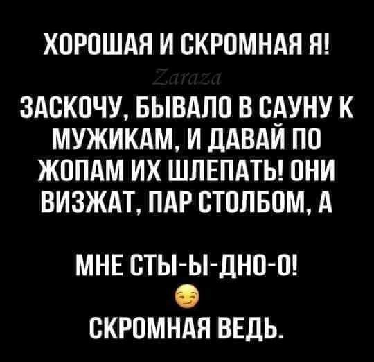 ХОРОШАЯ И ОКРОМНАЯ Я 3АОКОЧУ БЫВАЛО В ОАУНУ К МУЖИКАМ И ДАВАИ ПО ЖОПАМ ИХ ШЛЕПАТЬ ОНИ ВИЗЖАТ ПАР ОТОЛБОМ А МНЕ ОТЫ Ы дНО О СКРОМНАЯ ВЕДЬ прикажи