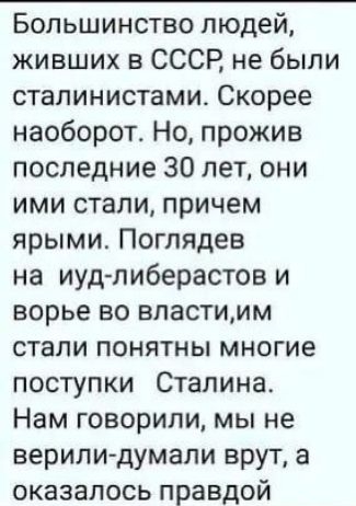 Большинство людей живших в СССР не были сталинистами Скорее наоборот Но прожив последние 30 лет они ими стали причем ярыми Поглядев на иудпиберастов и ворье во властимм стали понятны многие поступки Сталина Нам говорили мы не верили думали врут а оказалось правдой