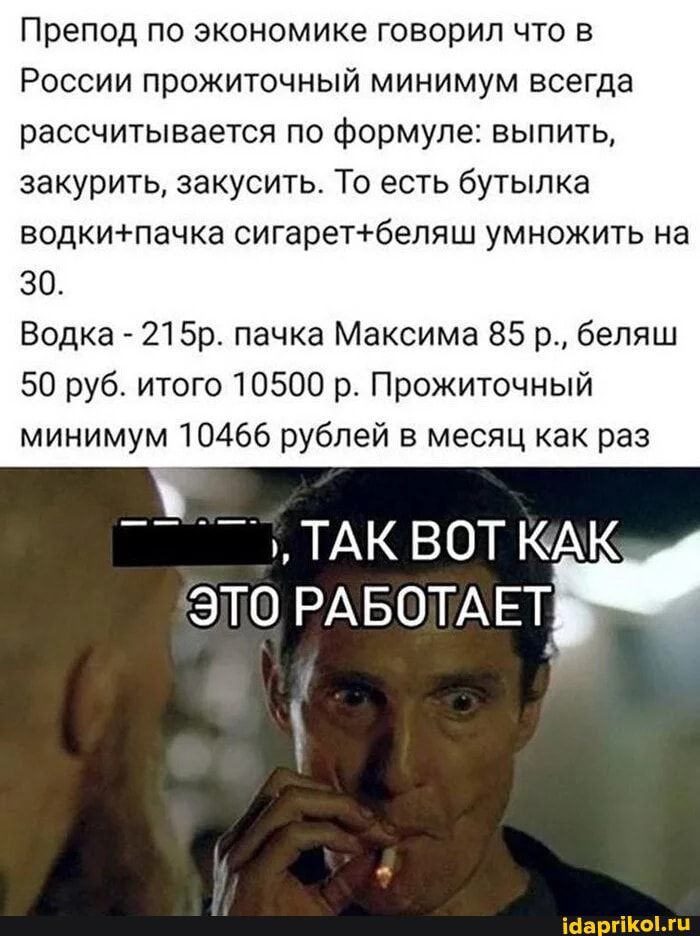 Препод по экономике говорил что в России прожиточный минимум всегда рассчитывается по формуле выпить закурить закусить То есть бутылка водкипачка сигаретбеляш умножить на 30 Водка 215р пачка Максима 85 р бепяш 50 руб итого 10500 р Прожиточный минимум 10466 рублей в месяц как раз __ _ ТАК ВОТ КАК ЭТО РАБОТАЕТ івапгіКЫжц