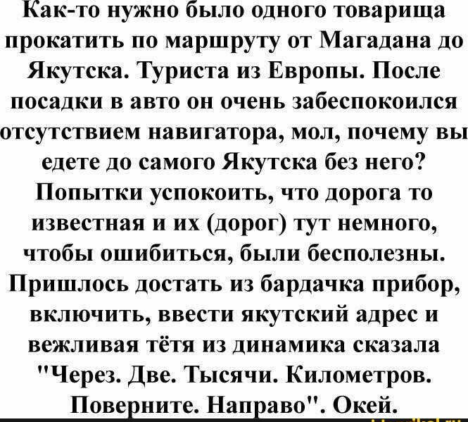 Как то нужно было одного товарища прокатить по маршруту от Магадана до Якутска Туриста из Европы После ПОСЕЛКИ В ВВТО Он очень забеспокоилси ОТСУТСТВИЕМ навигатора МОЛ почему вы едете до самого Якутска без него Попытки успокоить что дорога то известная и их дорог тут немного чтобы ошибиться были бесполезны Пришлось достать из бардачка прибор включить ввести якутский адрес и вежливая тётя из динами