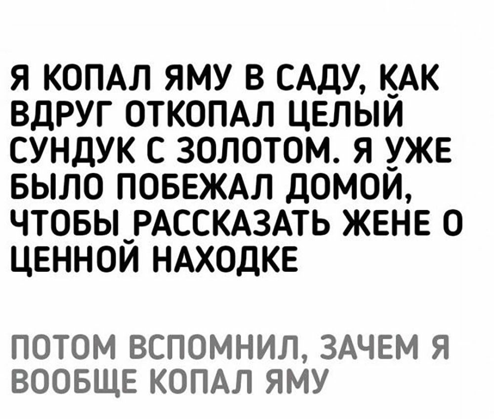 Я КОПАЛ ЯМУ В САДУ КАК ВДРУГ ОТКОПАЛ ЦЕЛЫЙ СУНДУК С ЗОЛОТОМ Я УЖЕ БЫЛО ПОБЕЖАЛ дОМОЙ ЧТОБЫ_РАССКАЗАТЬ ЖЕНЕ О ЦЕННОЙ НАХОДКЕ ПОТОМ ВСПОМНИЛ ЗАЧЕМ Я ВООБЩЕ КОПАЛ ЯМУ