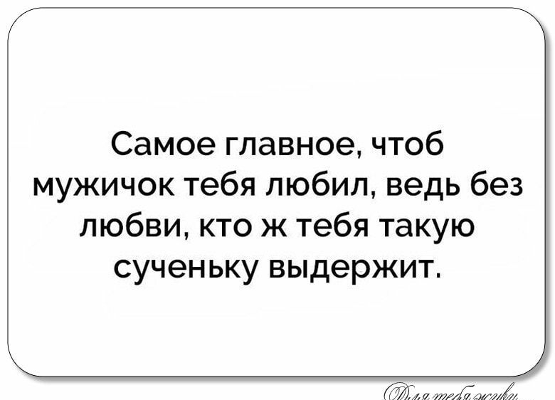 Самое главное чтоб мужичок тебя любил ведь без любви кто ж тебя такую сученьку выдержит ими