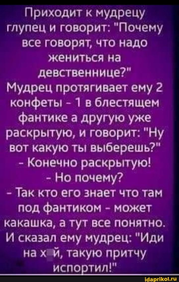 Приходит к мудрецу глупец и говорит Почему все говорят что надо жениться на девственнице Мудрец протягивает ему 2 конфеты 1 в блестящем фантике а другую уже раскрытую и говорит Ну вот какую ты выберешь Конечно раскрьггую Но почему Так кто его знает что там под фантиком может какашка а тут все понятно И сказал ему мудрец Иди на ХГЙ такую притчу испортил Нишиши