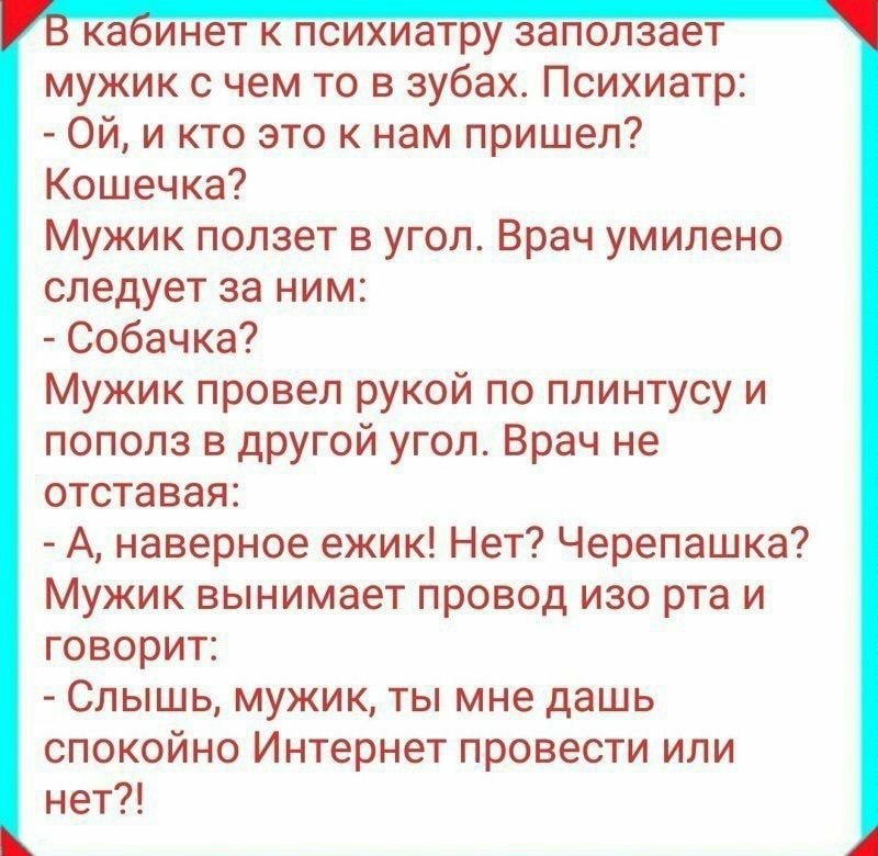 ка инет к психиатру заползает мужик с чем то в зубах Психиатр Ой и кто это к нам пришел Кошечка Мужик ползет в угол Врач умилено следует за ним Собачка Мужик провел рукой по плинтусу и пополз в другой угол Врач не отставая А наверное ежик Нет Черепашка Мужик вынимает провод изо рта и говорит Слышь мужик ты мне дашь спокойно Интернет провести или нет