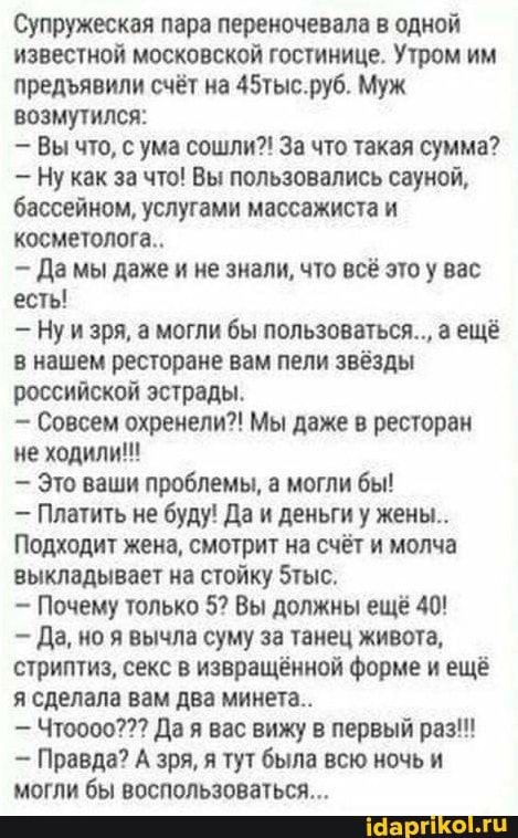 Супружеская пара переиочевало в одной известной московской гостинице Утром им предъявили счёт на 45тысруб Муж возмутился Вы что с ума сошли за что такая сумма ну как за что Вы пользовались сауной бассейном услугами массажиста и косметолога да мы даже и не зиали что всё это у вас есть Ну и зря а могли бы пользоваться а ещё в нашем ресторане вам пели звёзды российской эстрады Совсем охреиепи Мы даже