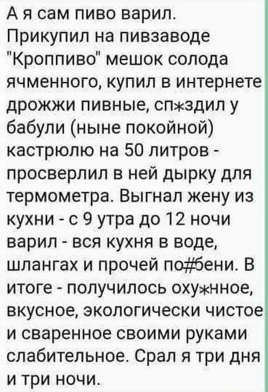 А я сам пиво варил Прикупил на пивзаводе Кроппиво мешок солода ячменного купил в интернете дрожжи пивные спздил у бабули ныне покойной кастрюлю на 50 литров просверлил в ней дырку для термометра Выгнал жену из кухни с 9 утра до 12 ночи варил вся кухня в воде шлангах и прочей поэёбени В итоге получилось охунное вкусное экологически чистое и сваренное своими руками слабительное Срал я три дня и три 