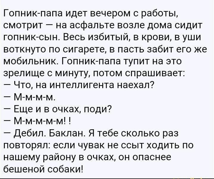 Гопник папа идет вечером с работы смотрит на асфальте возле дома сидит гопниксын Весь избитый в крови в уши воткнуто по сигарете в пасть забит его же мобильник Гопниклапа тупит на это зрелище минуту потом спрашивает Что на интеллигента наехал Мм м м Еще и в очках поди МгМгммм Дебип Бакпан Я тебе сколько раз повторял если чувак не ссыт ходить по нашему району в очках он опаснее бешеной собаки _