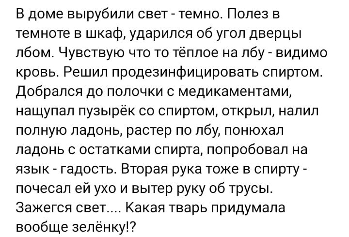 В доме вырубили свет темно Полез в темноте в шкаф ударился об угол дверцы лбом Чувствую что то тёплое на лбу видимо кровь Решил продезинфицировать спиртом Добрапся до полочки медикаментами нащупал пузырек со спиртом открыл налил полную ладонь растер по лбу понюхал ладонь с остатками спирта попробовал на язык гадость Вторая рука тоже в спирту почесал ей ухо и вытер руку об трусы зажегся свет Какая 