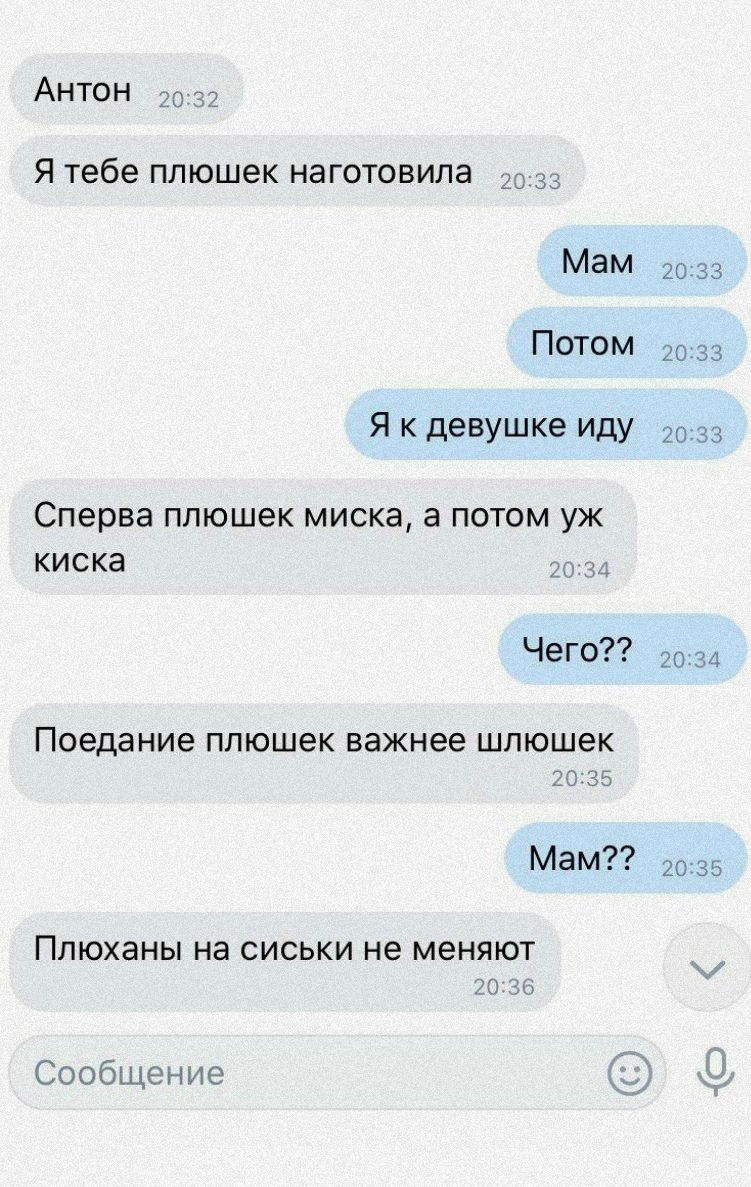 АНТОН я тебе ппюшек изготовила Мам Потом Я к девушке иду Сперва ППЮШЕК МИСКЗ а ПОТОМ УЖ КИСКЗ Чего Поедание ппюшек важнее шлюшек Мам Ппюханы на сиськи не меняют Сообщение 20 33 гп 33 20 за 20 34 гп 35