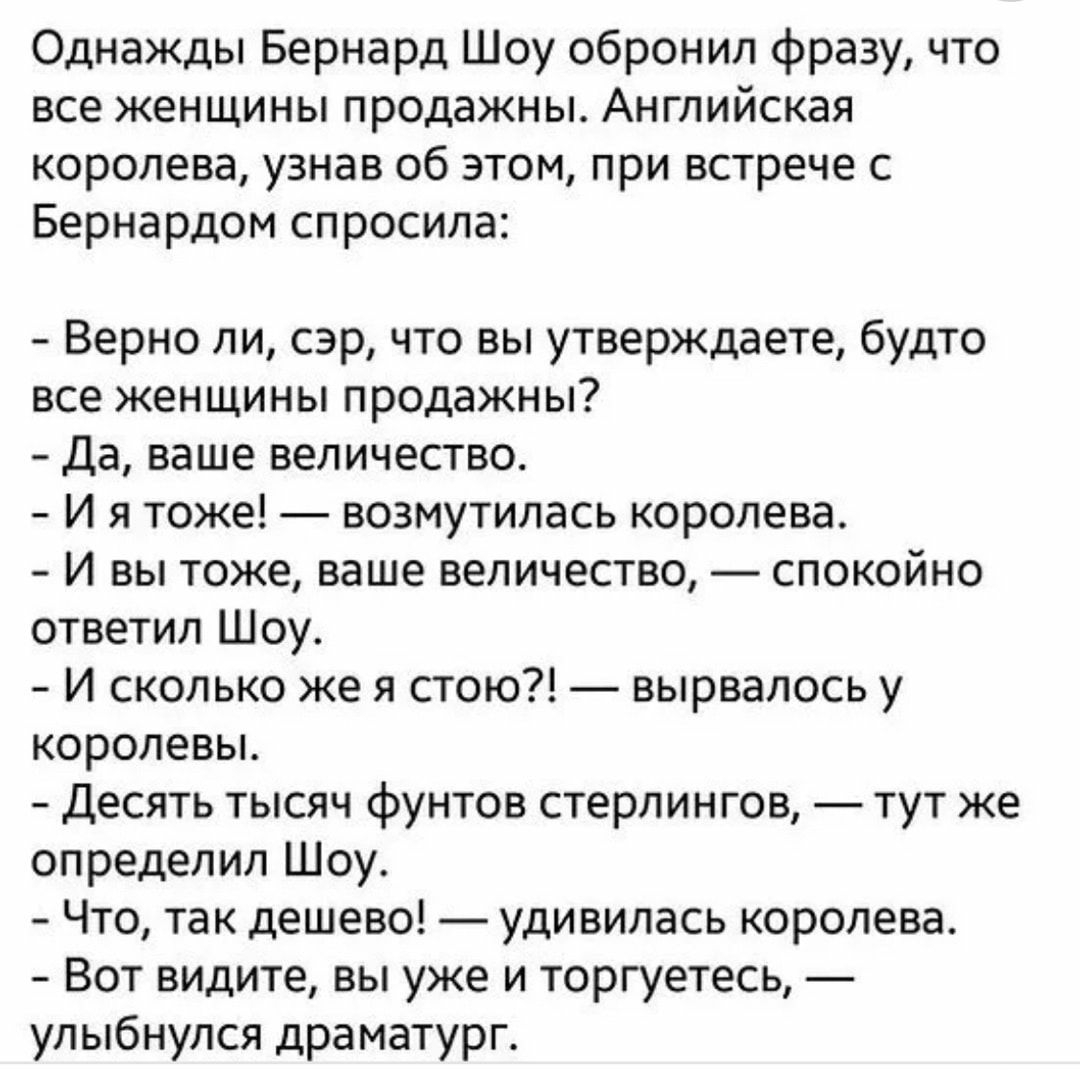 Однажды Бернард Шоу обронил фразу что все женщины продажны Английская королева узнав об этом при встрече с Бернардом спросила Верно пи сэр что вы утверждаете будто все женщины продажны да ваше величество И я тоже _ возмутилась королева И вы тоже ваше величество спокойно ответил Шоу И сколько же я стою вырвалось у королевы Десять тысяч фунтов стерлингов тут же определил Шоу Что так дешево удивилась