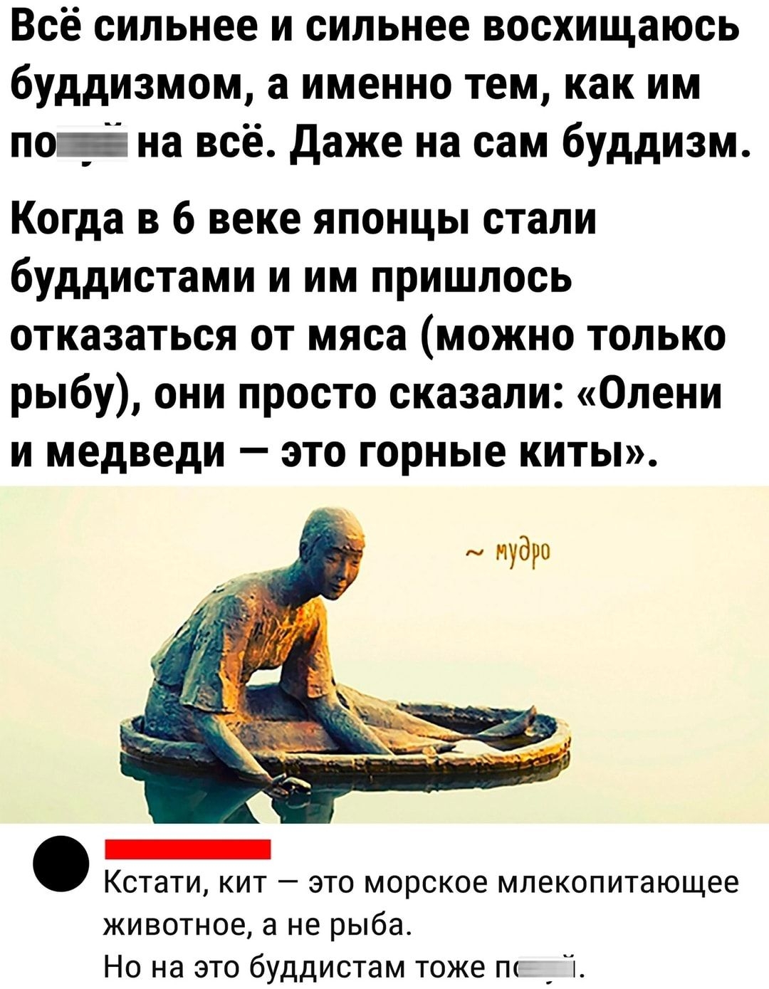 все сильнее и сильнее восхищаюсь буддизмом а именно тем как им пои на всё даже на сам буддизм Когда в 6 веке японцы стали буддистами и им пришлось отказаться от мяса можно только рыбу они просто сказали Олени и медведи это горные киты иуауп _ Кстати кит это морское млекопитающее животное а не рыба Но на это буддистам тоже пк