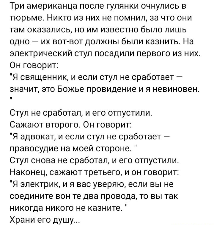 Три американца после гулянки очнулись в тюрьме Никто из них не помнил за что они там оказались но им известно было лишь одно их вотгвот должны были казнить На электрический ступ посадили первого из них Он говорит Я священник и если стул не сработает значит это Божье провидение и я невиновен Стул не сработал и его отпустили Сажают второго Он говорит Я адвокат и если ступ не сработает правосудие на 