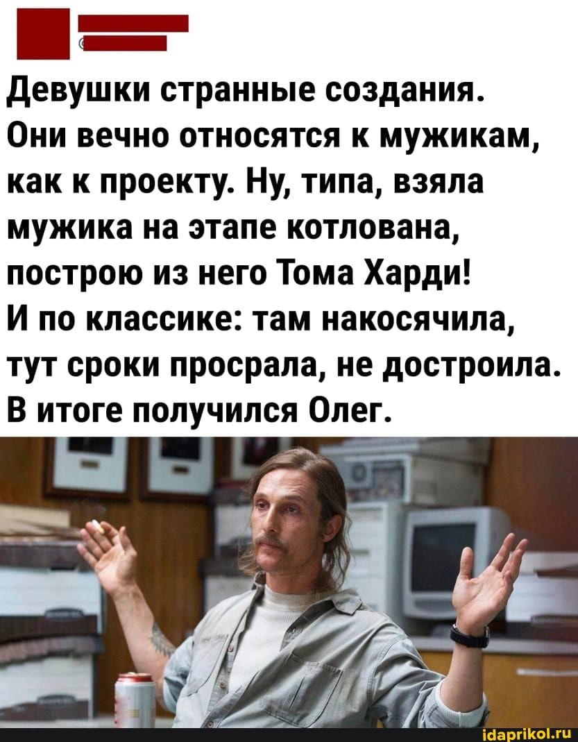 девушки странные создания Они вечно относятся к мужикам как к проекту Ну типа взяла мужика на этапе котлована построю из него Тома Харди И по классике там накосячипа тут сроки просрала не достроила В итоге получился Олег а