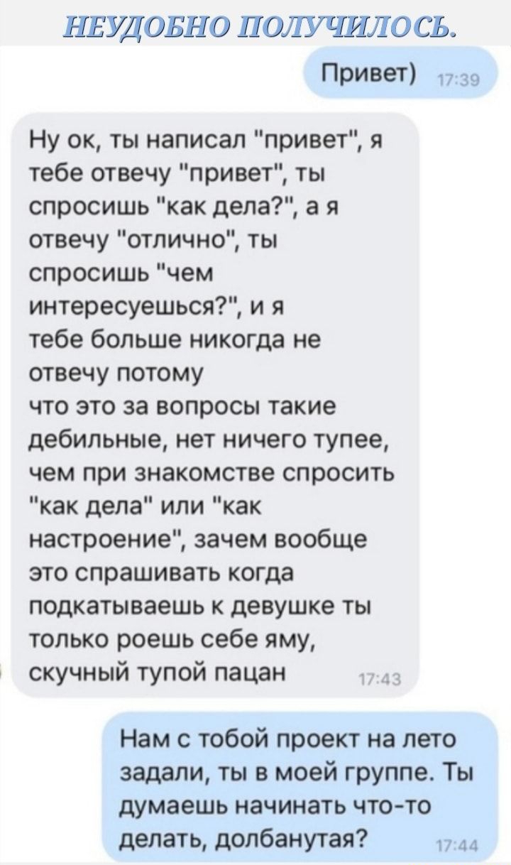 НЕУДОБНО ПОЛУЧИЛ ОСЬ Привет 37 39 Ну ок ты написал привет я тебе отвечу привет ты спросишь как дела а я отвечу отлично ты спросишь чем интересуешься и я тебе больше никогда не отвечу потому что это за вопросы такие дебильные нет ничего тупее чем при знакомстве спросить как дела или как настроение зачем вообще это спрашивать когда подкатываешь к девушке ты только роешь себе яму скучный тупой пацан 