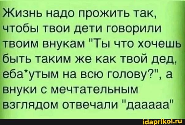 Жизнь надо прожить так тобы твои дети говорили воим внукам Ты что хочеш быть таким же как твой дед ебаутым на всю голову а внуки с мечтательным зглядом отвечали дааааа