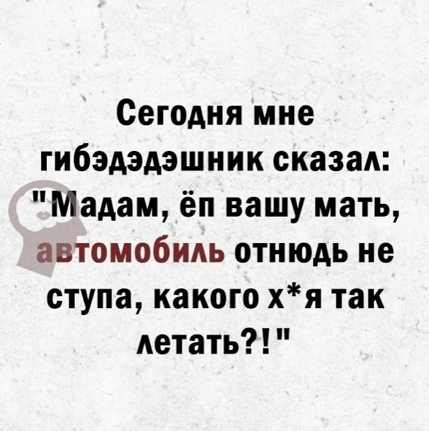 Сегодня мне гибэдэдэшник сказал Мадам ёп вашу мать автомобиль отнюдь не ступа какого хя так летать