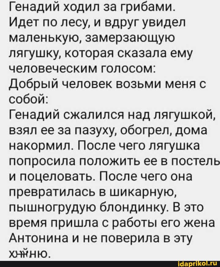 Генадий ходил за грибами Идет по лесу и вдруг увидел маленькую замерзающую лягушку которая сказала ему человеческим голосом добрый человек возьми меня с собой Генадий сжалился над пягушкой взял ее за пазуху обогрел дома накормил После чего лягушка попросила положить ее в постель и поцеловать После чего она превратилась в шикарную пышногрудую блондинку В это время пришла с работы его жена Антонина 
