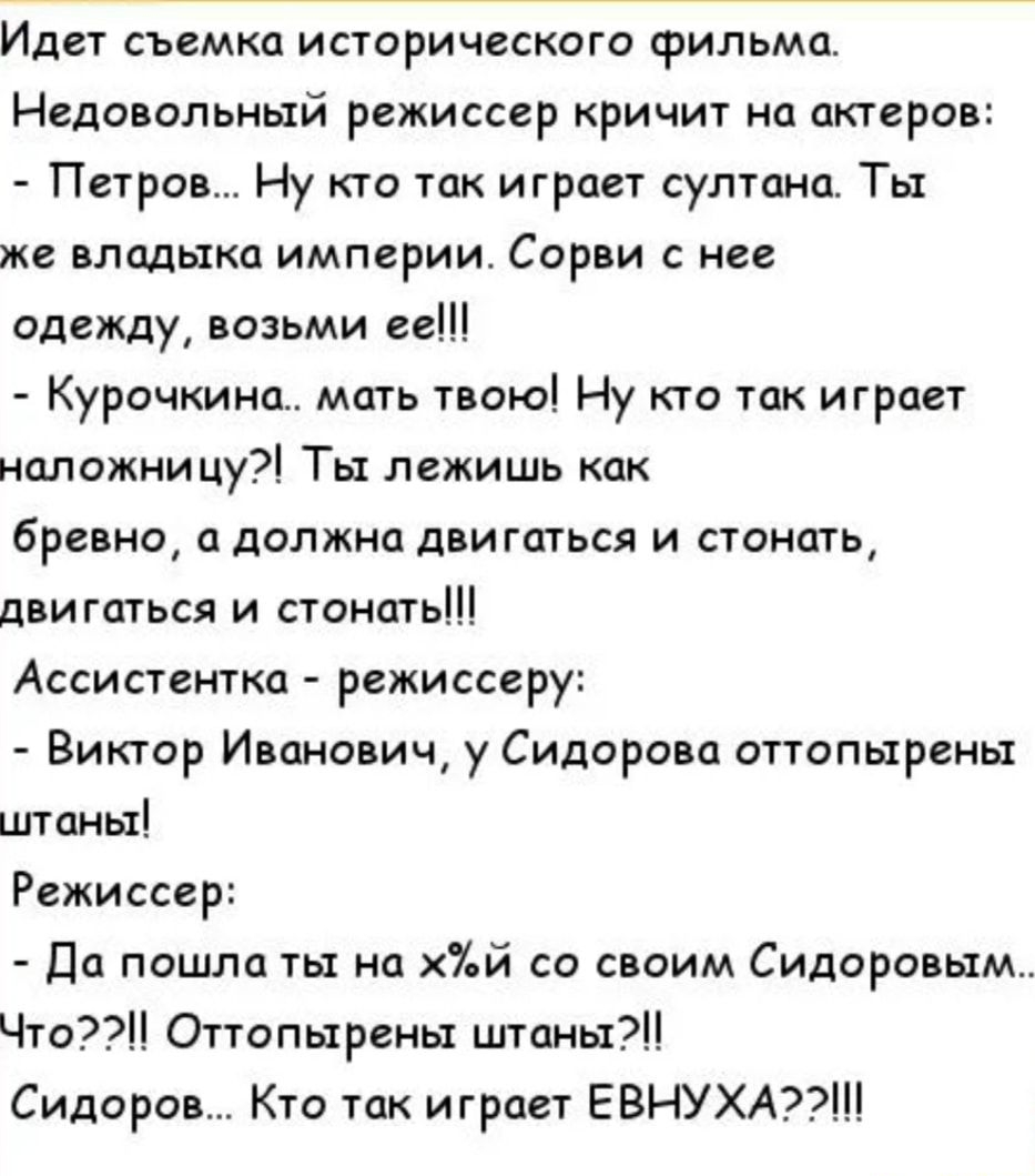 Идет съемка исторического фильма Недовольный режиссер кричит на актеров Петров Ну кто так играет султана Ты же владыка империи Сорви не одежду возьми ее Курочкина мать твою Ну кто так играет наложницу Ты лежишь как Бревно и должна двигаться и стонать двигаться и стонать Ассистентка режиссеру Виктор Иванович у Сидорова оттопырены штаны Режиссер да пошла ты на й со своим Сидоровым Что Оттопыреиы шта