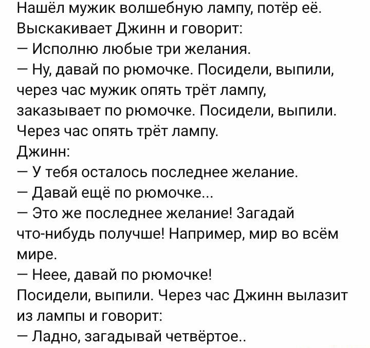 Нашёл мужик волшебную лампу потёр её Выскакивает Джинн и говорит Испопню любые три желания Ну давай по рюмочке Посидели выпили через час мужик опять трет лампу заказывает пс рюмочке Посидели выпили Через час опять трёт лампу Джинн У тебя осталось последнее желание давай еще по рюмочке Это же последнее желание Загадай что нибудь получше Например мир во всём мире Неее давай по рюмочке Посидели выпил