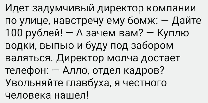 Идет задумчивый директор компании по улице навстречу ему бомж Дайте 100 рублей А зачем вам Куплю водки выпью и буду под забором валяться Директор молча достает телефон Алло отдел кадров Увольняйте главбуха я честного человека нашел _
