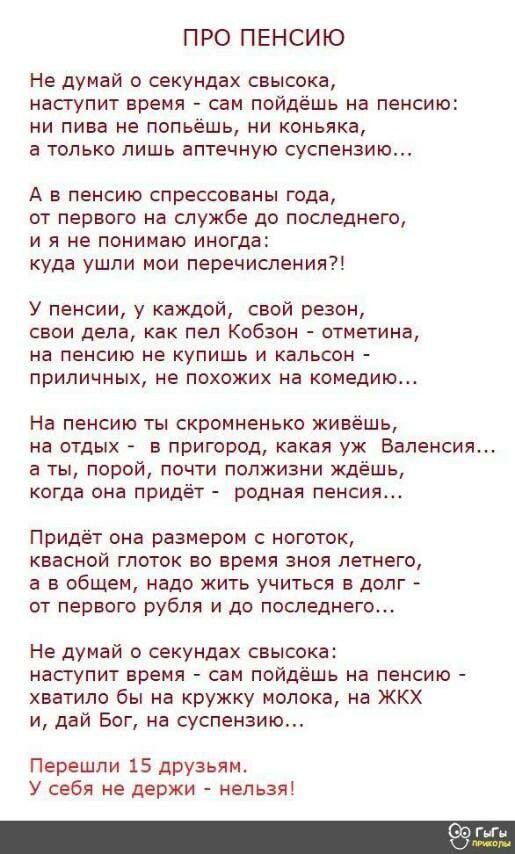 ПРО ПЕНСИЮ Не думай о секундах свысока наступит время сам пойдешь на пенсию ни пива не попьёшь ни коньяка а только лишь аптечную суспензию А в пенсию спрессованы года от первого на службе до последнего и я не понимаю иногда куда ушли мои перечисления У пенсии у каждой свой резон свои дела как пел Кобзон отнетина на пенсию не купишь и кальсон приличных не похожих на комедию На пенсию ты скромненько