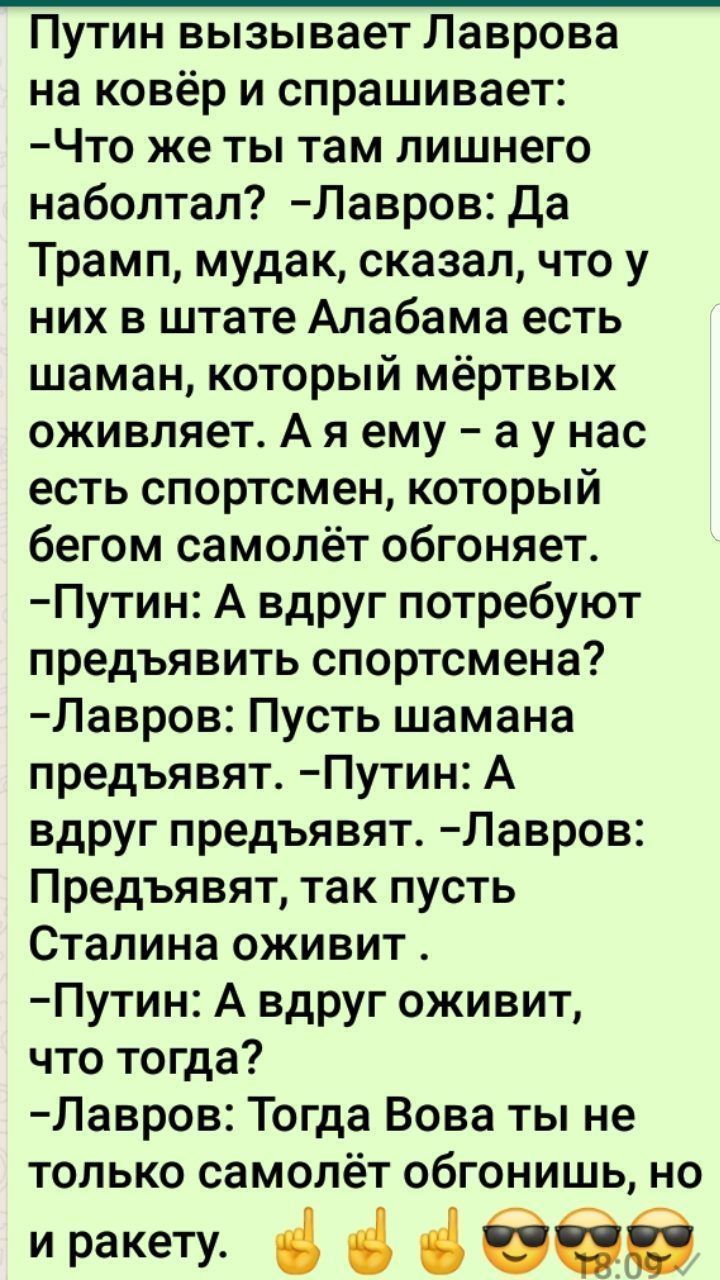 Путин вызывает Лаврова на ковёр и спрашивает Что же ты там лишнего набоптал Лавров Да Трамп мудак сказал что у них в штате Алабама есть шаман который мёртвых оживляет А я ему а у нас есть спортсмен который бегом самолёт обгоняет Путин А вдруг потребуют предъявить спортсмена Лавров Пусть шамана предъявят Путин А вдруг предъявят Лавров Предъявят так пусть Сталина оживит Путин А вдруг оживит что тогд