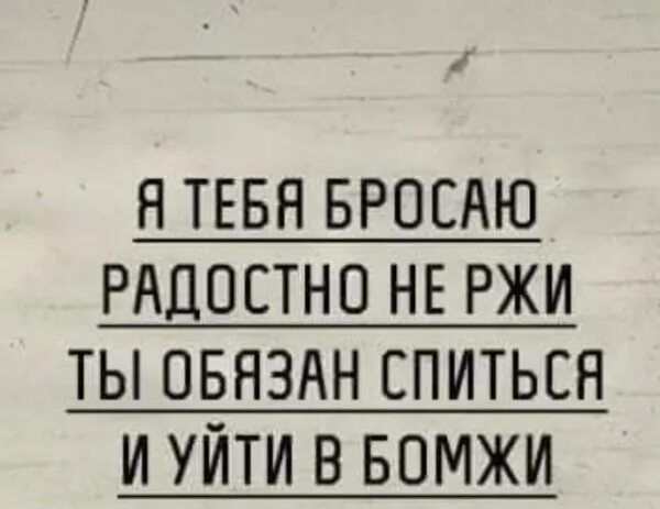 Я ТЕБЯ БРОСАЮ РАЦОСТНО НЕ РЖИ ТЫ ОБЯЗАН СПИТЬЕЯ И УЙТИ В БОМЖИ