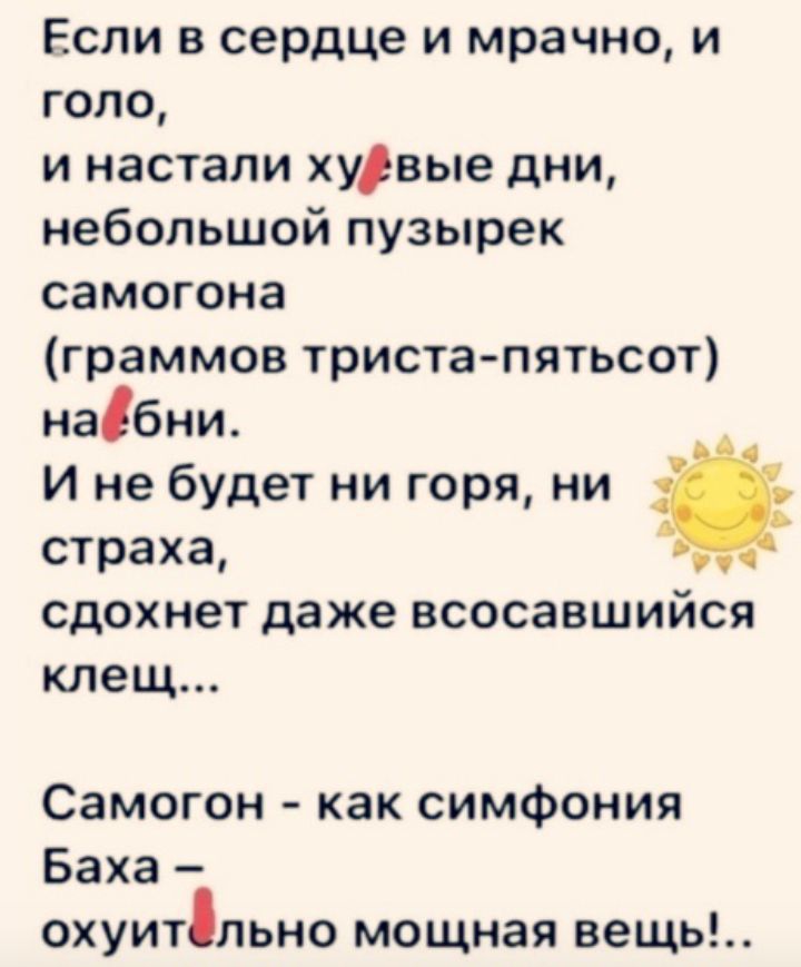 Если в сердце и мрачно и года и настали худвые дни небольшой пузырек самогона граммов тристапятьсот набни И не будет ни горя ни страха СДОХНЭТ даже ВСОСЗВШИЙСЯ клещ Самогон как симфония Баха охуитпьно мощная вещь