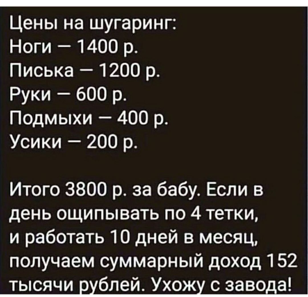 ооопоолиОООООО Цены на шугаринг Ноги 1400 р Писька 1200 р Руки 600 р Подмыхи 400 р Усики 200 р Итого 3800 р за бабу Если в день ощипывать по 4 тетки и работать 10 дней в месяц получаем суммарный доход 152 тысячи рублей Ухожу с завода