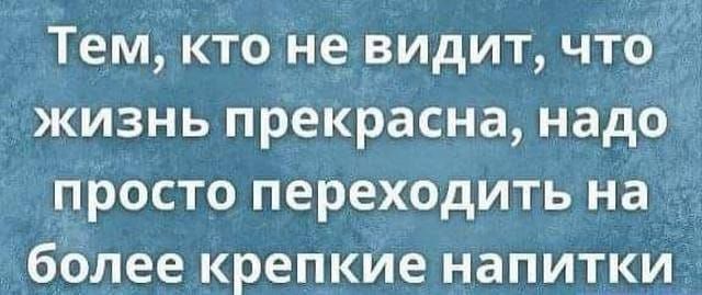 Тем кто не видит что_ жизнь прекрасна надо просто переходить на более крепкие напитки