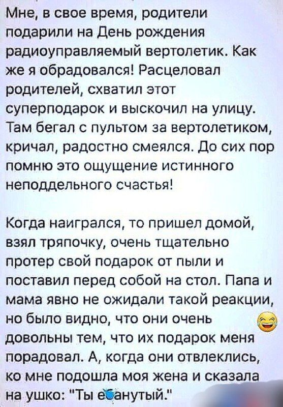 Мне в свое время родители подарили на День рождения радиоуправляемый вертолетик Как же я обрадовался Расцеловал родителей схватил этот суперподарок и выскочил на улицу Там бегал с пультом за вертолетиком кричал радостно смеялся До сих пор помню это ощущение истинного неподдельного счастья Когда наигрался то пришел домой взял тряпочку очень тщательн