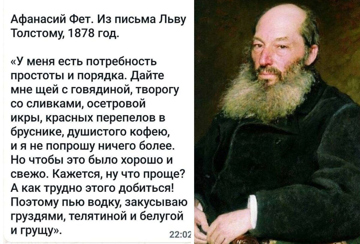 Афанасий Фет Из письма Льву тТолстому 1878 год У меня есть потребность простоты и порядка Дайте мне щей с говядиной творогу со сливками осетровой икры красных перепелов в бруснике душистого кофею ияне попрошу ничего более Но чтобы это было хорошо и свежо Кажется ну что проще Акак трудно этого добиться Поэтому пью водку закусываю груздями телятиной 