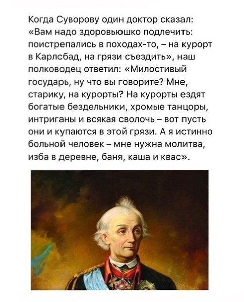 Когда Суворову один доктор сказал Вам надо здоровьюшко подлечить поистрепались в походах то на курорт в Карлсбад на грязи съездить наш полководец ответил Милостивый государь ну что вы говорите Мне старику на курорты На курорты ездят богатые бездельники хромые танцоры интриганы и всякая сволочь вот пусть они и купаются в этой грязи А я истинно больн