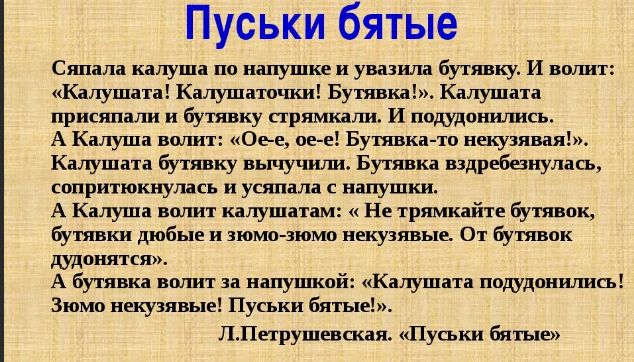 Пуськи бятые Сяпала калуша по напушке и увазила бутявку И волит Калушата Калушаточки Бутявка Калушата присяпали и бутявку стрямкали И подудонились АА Калуша волит Ое е ое е Бутявка то некузявая Калушата бутявку вычучили Бутявка вздребезнулась сопритюкнулась и усяпала с напушки А Калуша волит калушатам Не трямкайте бутявок бутявки дюбые и зюмо зюмо 