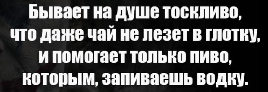 Бывает на душе тоскливо что даже чай не лезет в глотку ипомогает только пиво которым запиваешь водку