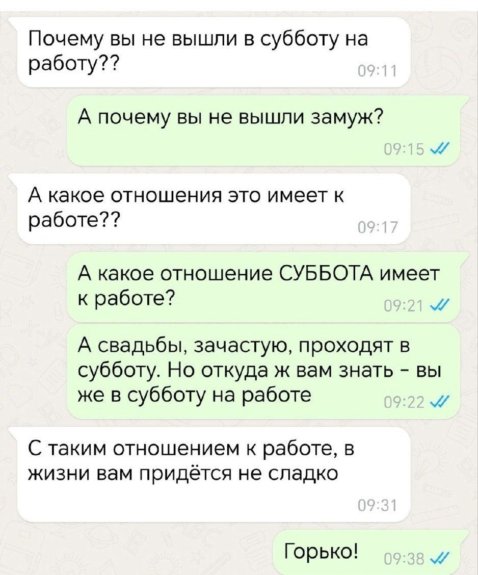 Почему вы не вышли в субботу на работу??
А почему вы не вышли замуж?
А какое отношение это имеет к работе??
А какое отношение СУББОТА имеет к работе?
А свадьбы, зачастую, проходят в субботу. Но откуда ж вам знать - вы же в субботу на работе
С таким отношением к работе, в жизни вам придется не сладко
Горько!