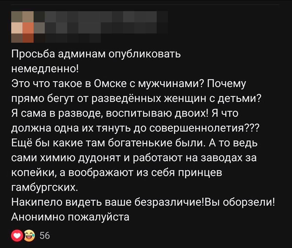 Просьба администраторам опубликовать немедленно! Это что такое в Омске с мужчинами? Почему прямо бегут от разведённых женщин с детьми? Я сама в разводе, воспитываю двоих! Я что должна одна их тянуть до совершеннолетия??? Ещё бы какие там богатеньких были. А то ведь сами химию дудят и работают на заводах за копейки, а воображают из себя принцев гамбургских. Накопила видеть ваше безразличие! Вы обрезали! Анонимно пожалуйстя