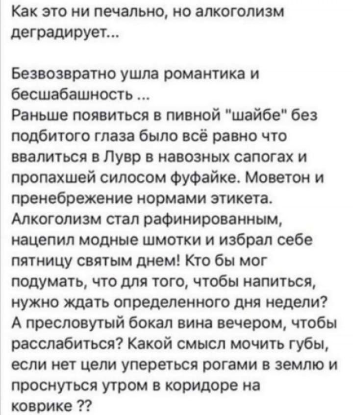 Как это ни печально, но алкоголизм деградирует... Безвозвратно ушла романтика и бесшабашность ... Раньше появиться в пивной 'шаебе' без подбитого глаза было всё равно что ввалиться в Лувр в навозных сапогах и пропавшей силосом фуфайке. Моветон и пренебрежение нормами этикета. Алкоголизм стал рафинированным, нацепил модные шмотки и избрал себе пятницу святым днём! Кто бы мог подумать, что для того, чтобы напиться, нужно ждать определённого дня недели? А прежде? Как бы было весело вечером, чтобы расслабиться! Какой смысл мучить губы, если целыми сутками упереться рогами в землю и проснуться утром в коридоре на коврике?