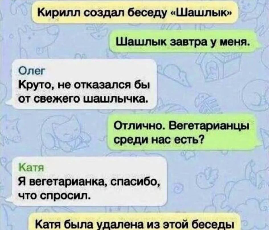 Кирилл создал беседу «Шашлык»
Шашлык завтра у меня.
Олег
Круто, не отказался бы от свежего шашлычка.
Отлично. Вегетарианцы среди нас есть?
Катя
Я вегетарианка, спасибо, что спросил.
Катя была удалена из этой беседы.