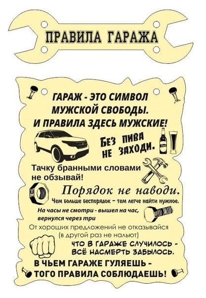 ПРАВИЛА ГАРАЖА ГАРАЖ - ЭТО СИМВОЛ МУЖСКОЙ СВОБОДЫ. И ПРАВИЛА ЗДЕСЬ МУЖСКИЕ! БЕЗ ПИВА НЕ ЗАХОДИ. Тачку бранными словами не обливай! Порядок не наводи. Чем больше беспорядок - тем легче найти нужное. На часы не смотри - вышел на час, вернулся через три. От хороших предложений не отказывай (в другой раз не налить). Что в ГАРАЖЕ СЛУЧИЛОСЬ - ВСЁ НАСМЕРТЬ ЗАБЫЛОСЬ. В ЧЕМ ГАРАЖЕ ГУЛЯЕШЬ - ТОГО ПРАВИЛА СОБЛЮДАЙ!