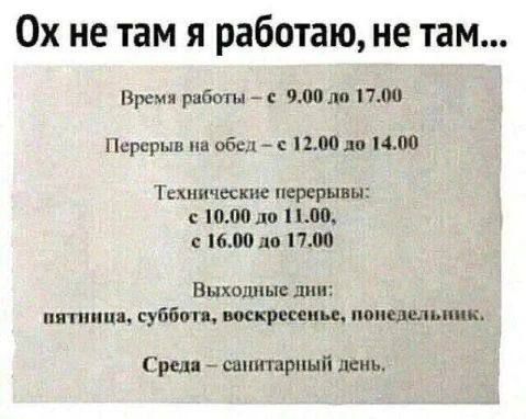 Ох не там я работаю, не там...

Время работы – с 9.00 до 17.00
Перерыв на обед – с 12.00 до 14.00

Технические перерывы:
с 10.00 до 11.00,
s 16.00 до 17.00

Выходные дни:
пятница, суббота, воскресенье, понедельник.

Среда – санитарный день.