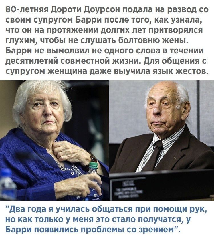 80-летняя Дороти Дойурсон подала на развод со своим супругом Барри после того, как узнала, что он на протяжении долгих лет притворяется глухим, чтобы не слушать болтовню жены. Барри не вымолвил ни одного слова в течении десятилетий совместной жизни. Для общения с супругом женщина даже выучила язык жестов.


